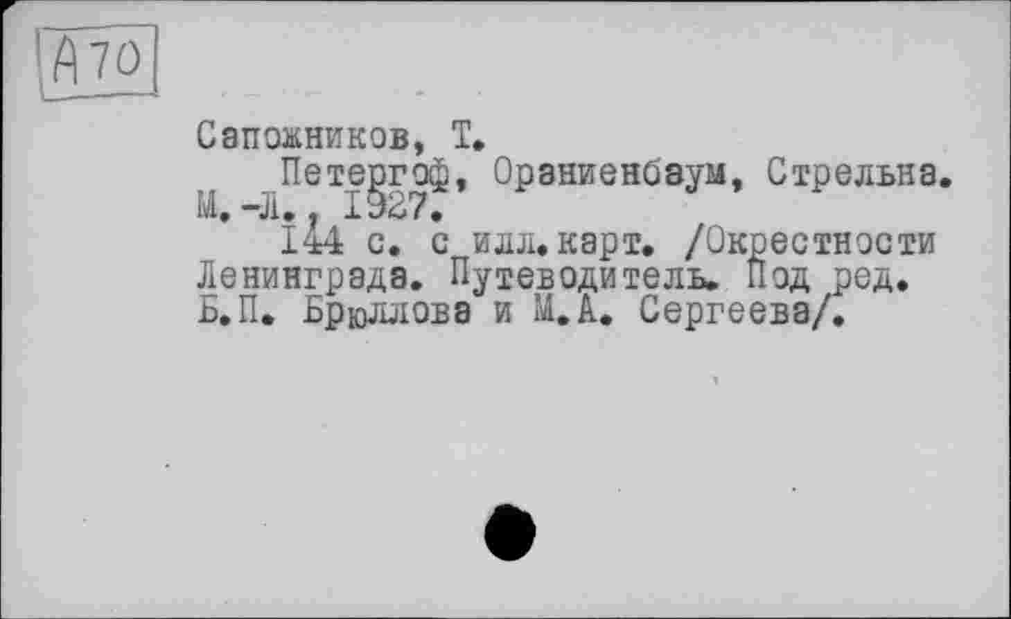 ﻿70
Сапожников, T»
Петергоф, Ораниенбаум, Стрельна. И» -Л. . 1927.
144 с. с илл. карт, /Окрестности Ленинграда. Путеводитель. Иод ред. Б.П. Брюллова и М.А. Сергеева/.